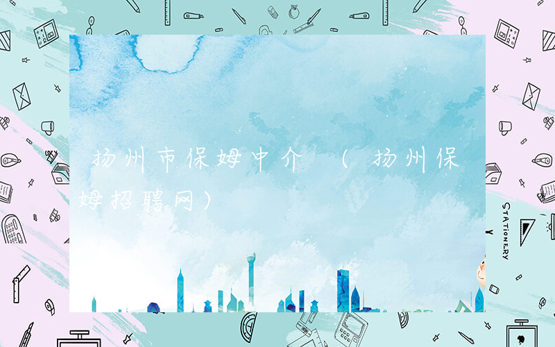 扬州市保姆中介 (扬州保姆招聘网)